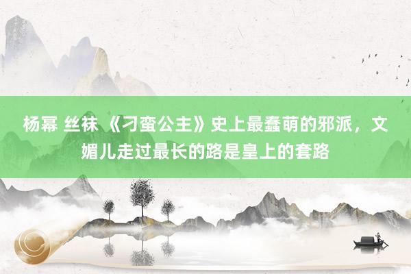 杨幂 丝袜 《刁蛮公主》史上最蠢萌的邪派，文媚儿走过最长的路是皇上的套路