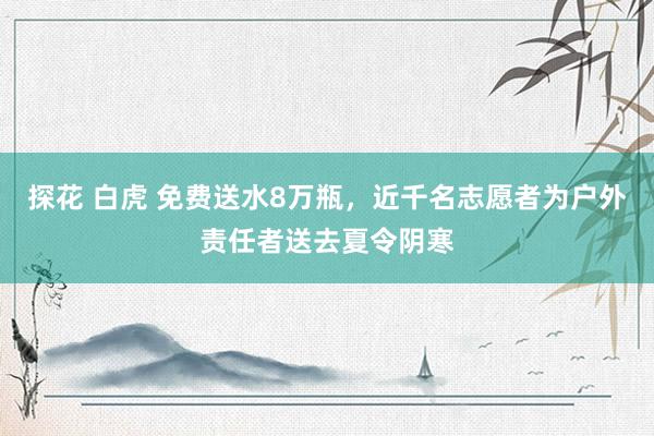 探花 白虎 免费送水8万瓶，近千名志愿者为户外责任者送去夏令阴寒