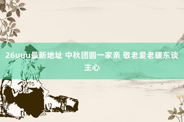 26uuu最新地址 中秋团圆一家亲 敬老爱老暖东谈主心