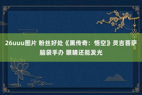 26uuu图片 粉丝好处《黑传奇：悟空》灵吉菩萨脑袋手办 眼睛还能发光