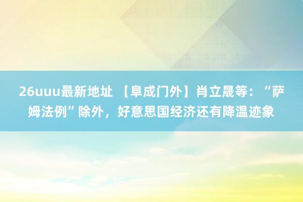 26uuu最新地址 【阜成门外】肖立晟等：“萨姆法例”除外，好意思国经济还有降温迹象