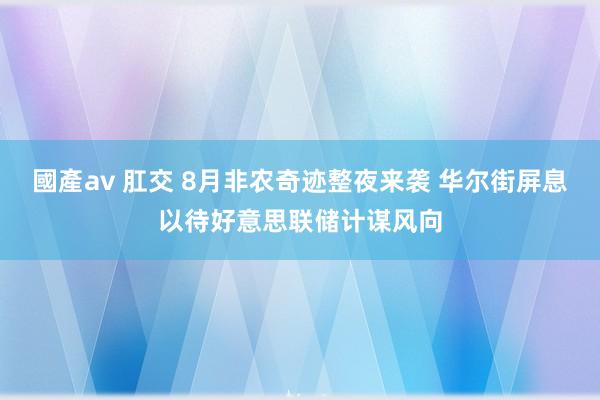 國產av 肛交 8月非农奇迹整夜来袭 华尔街屏息以待好意思联储计谋风向