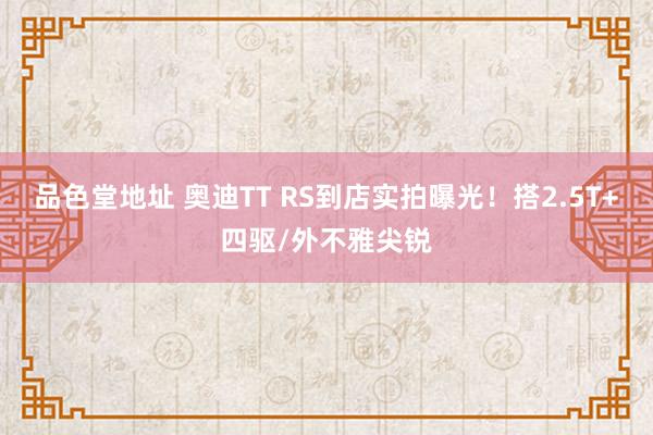 品色堂地址 奥迪TT RS到店实拍曝光！搭2.5T+四驱/外不雅尖锐