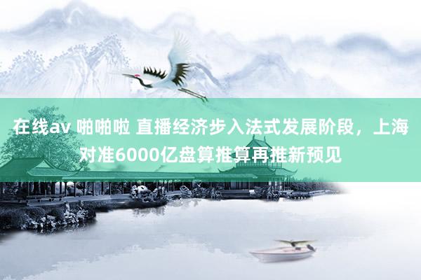 在线av 啪啪啦 直播经济步入法式发展阶段，上海对准6000亿盘算推算再推新预见