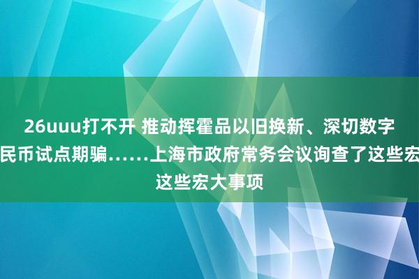 26uuu打不开 推动挥霍品以旧换新、深切数字东谈主民币试点期骗……上海市政府常务会议询查了这些宏大事项