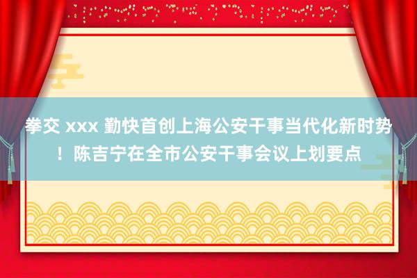 拳交 xxx 勤快首创上海公安干事当代化新时势！陈吉宁在全市公安干事会议上划要点