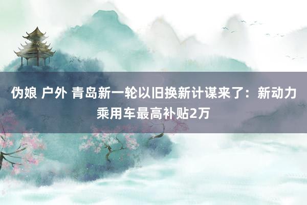 伪娘 户外 青岛新一轮以旧换新计谋来了：新动力乘用车最高补贴2万