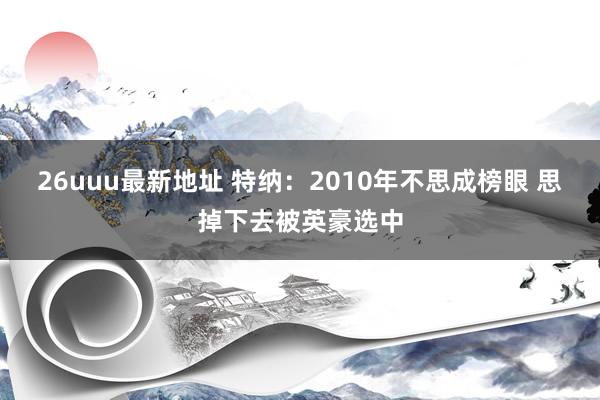 26uuu最新地址 特纳：2010年不思成榜眼 思掉下去被英豪选中