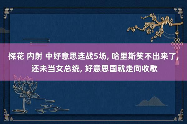 探花 内射 中好意思连战5场， 哈里斯笑不出来了， 还未当女总统， 好意思国就走向收歇