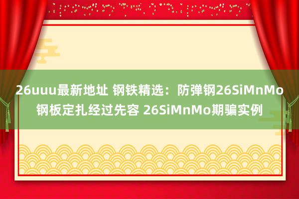 26uuu最新地址 钢铁精选：防弹钢26SiMnMo钢板定扎经过先容 26SiMnMo期骗实例