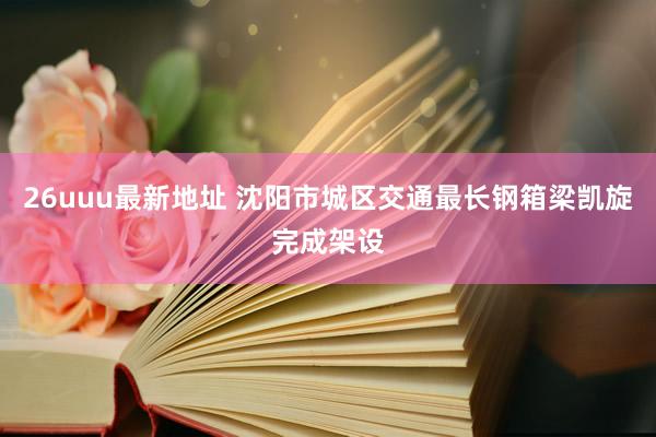 26uuu最新地址 沈阳市城区交通最长钢箱梁凯旋完成架设