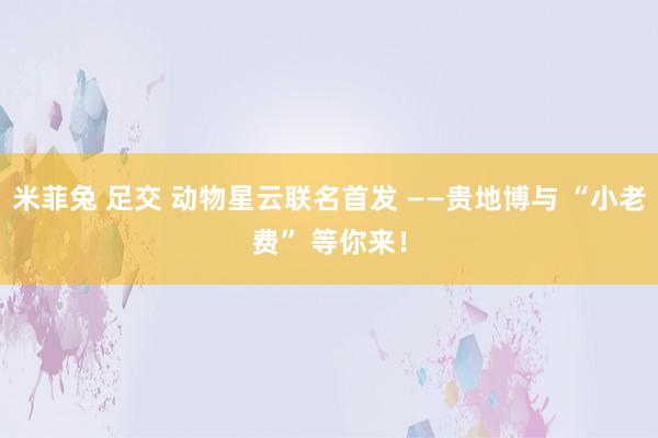 米菲兔 足交 动物星云联名首发 ——贵地博与 “小老费” 等你来！