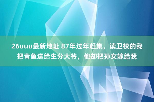 26uuu最新地址 87年过年赶集，读卫校的我把青鱼送给生分大爷，他却把孙女嫁给我