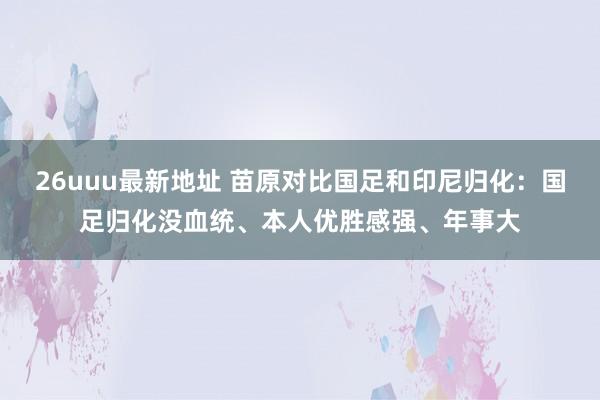 26uuu最新地址 苗原对比国足和印尼归化：国足归化没血统、本人优胜感强、年事大