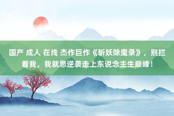 国产 成人 在线 杰作巨作《斩妖除魔录》，别拦着我，我就思逆袭走上东说念主生巅峰！