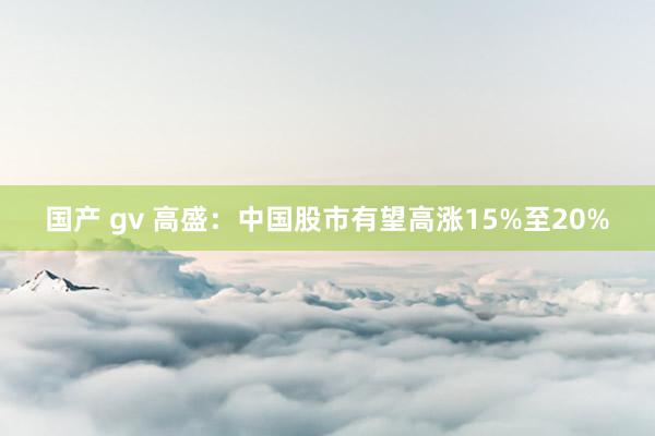 国产 gv 高盛：中国股市有望高涨15%至20%