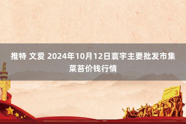 推特 文爱 2024年10月12日寰宇主要批发市集菜苔价钱行情