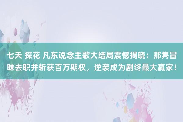 七天 探花 凡东说念主歌大结局震憾揭晓：那隽冒昧去职并斩获百万期权，逆袭成为剧终最大赢家！