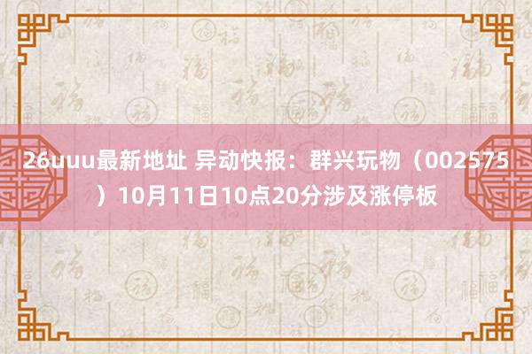 26uuu最新地址 异动快报：群兴玩物（002575）10月11日10点20分涉及涨停板