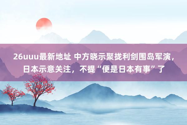 26uuu最新地址 中方晓示聚拢利剑围岛军演，日本示意关注，不提“便是日本有事”了