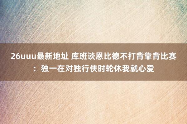 26uuu最新地址 库班谈恩比德不打背靠背比赛：独一在对独行侠时轮休我就心爱