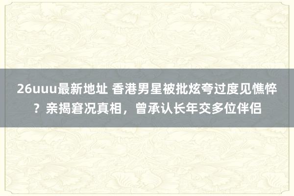 26uuu最新地址 香港男星被批炫夸过度见憔悴？亲揭窘况真相，曾承认长年交多位伴侣