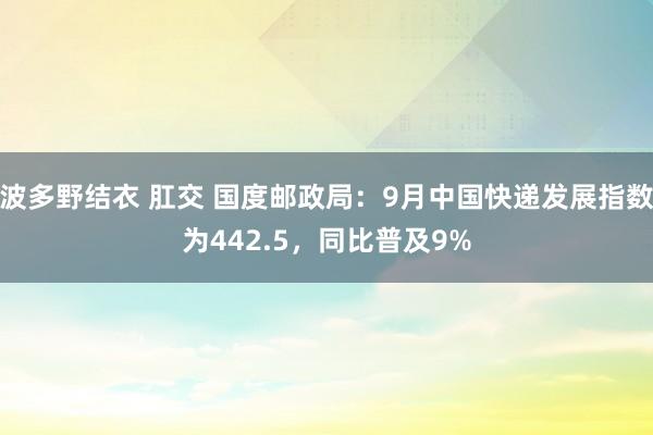 波多野结衣 肛交 国度邮政局：9月中国快递发展指数为442.5，同比普及9%