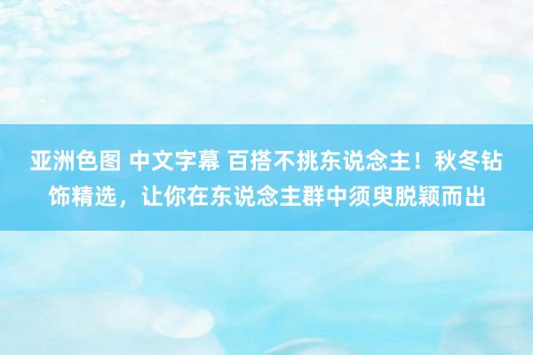 亚洲色图 中文字幕 百搭不挑东说念主！秋冬钻饰精选，让你在东说念主群中须臾脱颖而出