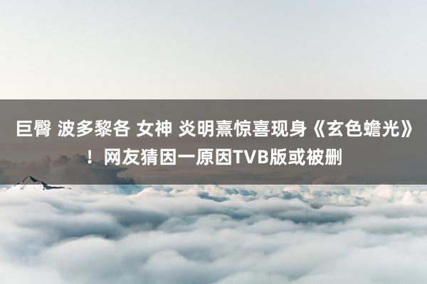 巨臀 波多黎各 女神 炎明熹惊喜现身《玄色蟾光》！网友猜因一原因TVB版或被删