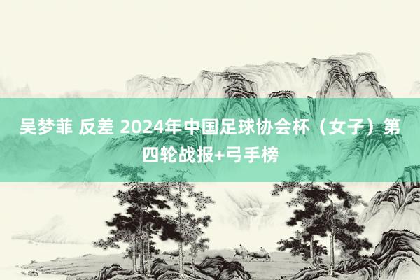 吴梦菲 反差 2024年中国足球协会杯（女子）第四轮战报+弓手榜