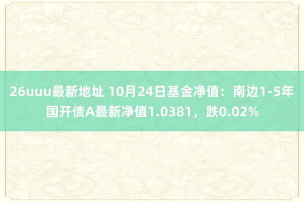 26uuu最新地址 10月24日基金净值：南边1-5年国开债A最新净值1.0381，跌0.02%