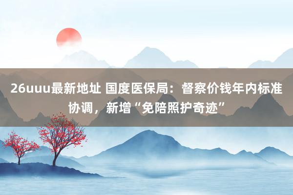 26uuu最新地址 国度医保局：督察价钱年内标准协调，新增“免陪照护奇迹”