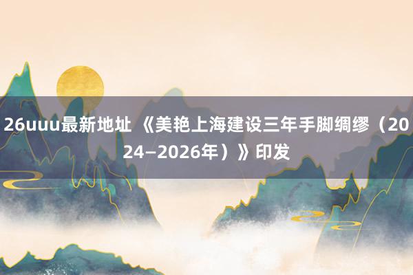 26uuu最新地址 《美艳上海建设三年手脚绸缪（2024—2026年）》印发