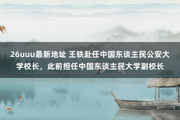 26uuu最新地址 王轶赴任中国东谈主民公安大学校长，此前担任中国东谈主民大学副校长