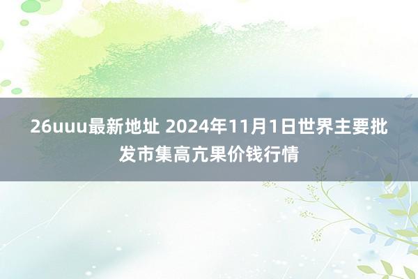 26uuu最新地址 2024年11月1日世界主要批发市集高亢果价钱行情