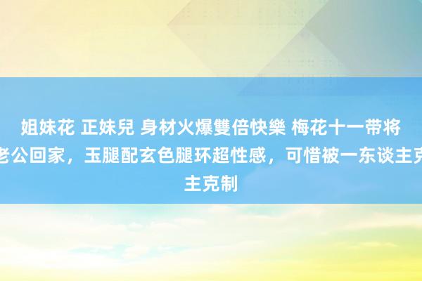 姐妹花 正妹兒 身材火爆雙倍快樂 梅花十一带将来老公回家，玉腿配玄色腿环超性感，可惜被一东谈主克制