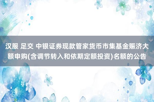 汉服 足交 中银证券现款管家货币市集基金赈济大额申购(含调节转入和依期定额投资)名额的公告