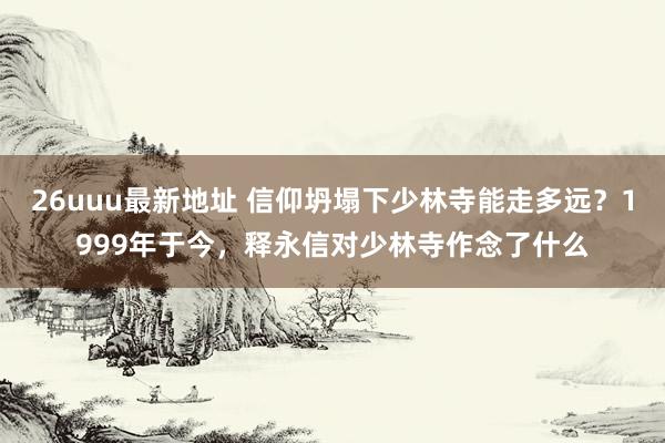 26uuu最新地址 信仰坍塌下少林寺能走多远？1999年于今，释永信对少林寺作念了什么