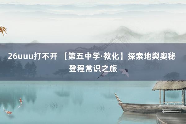 26uuu打不开 【第五中学·教化】探索地舆奥秘 登程常识之旅