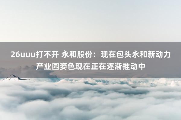 26uuu打不开 永和股份：现在包头永和新动力产业园姿色现在正在逐渐推动中