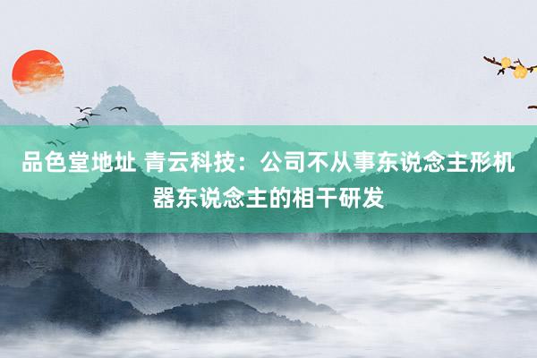 品色堂地址 青云科技：公司不从事东说念主形机器东说念主的相干研发