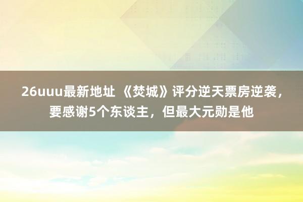 26uuu最新地址 《焚城》评分逆天票房逆袭，要感谢5个东谈主，但最大元勋是他