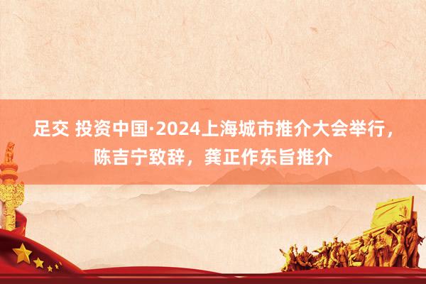 足交 投资中国·2024上海城市推介大会举行，陈吉宁致辞，龚正作东旨推介