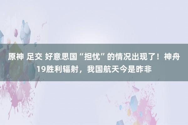 原神 足交 好意思国“担忧”的情况出现了！神舟19胜利辐射，我国航天今是昨非