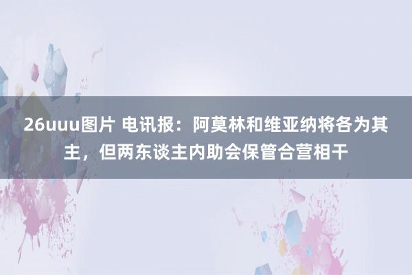 26uuu图片 电讯报：阿莫林和维亚纳将各为其主，但两东谈主内助会保管合营相干