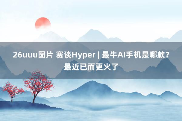 26uuu图片 赛谈Hyper | 最牛AI手机是哪款？最近已而更火了