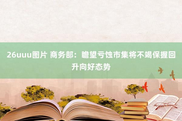 26uuu图片 商务部：瞻望亏蚀市集将不竭保握回升向好态势