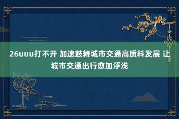 26uuu打不开 加速鼓舞城市交通高质料发展 让城市交通出行愈加浮浅