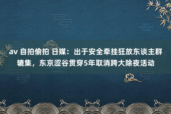 av 自拍偷拍 日媒：出于安全牵挂狂放东谈主群辘集，东京涩谷贯穿5年取消跨大除夜活动