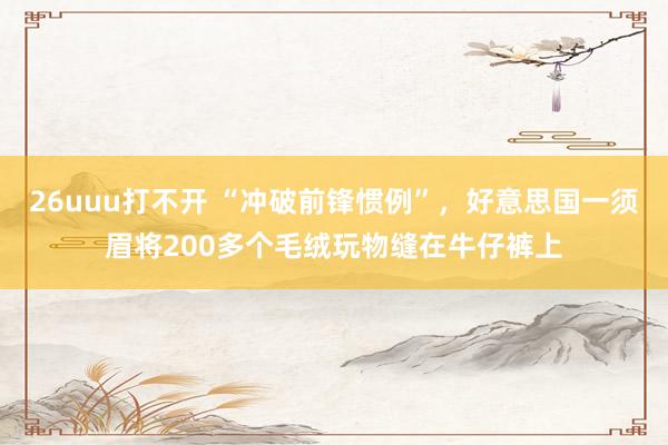 26uuu打不开 “冲破前锋惯例”，好意思国一须眉将200多个毛绒玩物缝在牛仔裤上